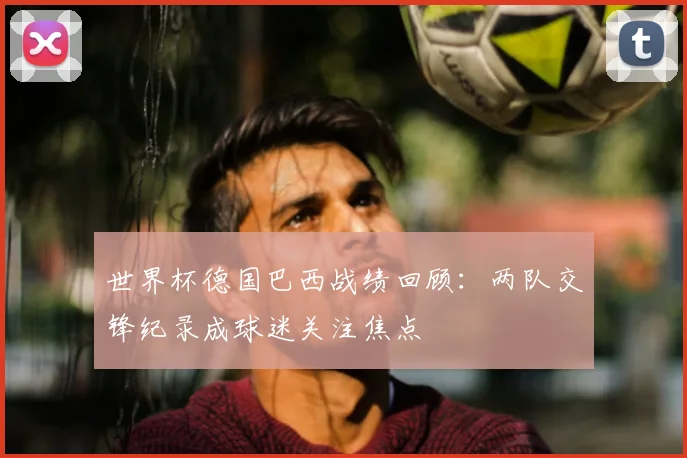 世界杯德国巴西战绩回顾：两队交锋纪录成球迷关注焦点