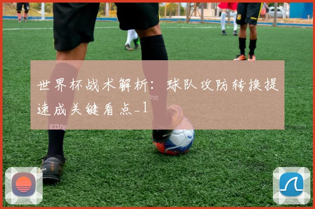 世界杯战术解析:球队攻防转换提速成关键看点_1