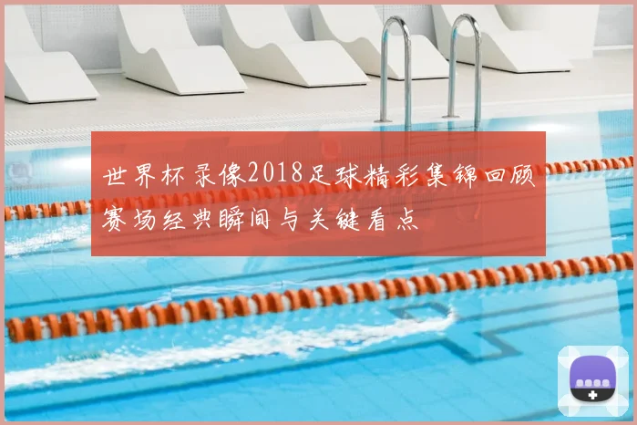 世界杯录像2018足球精彩集锦回顾赛场经典瞬间与关键看点