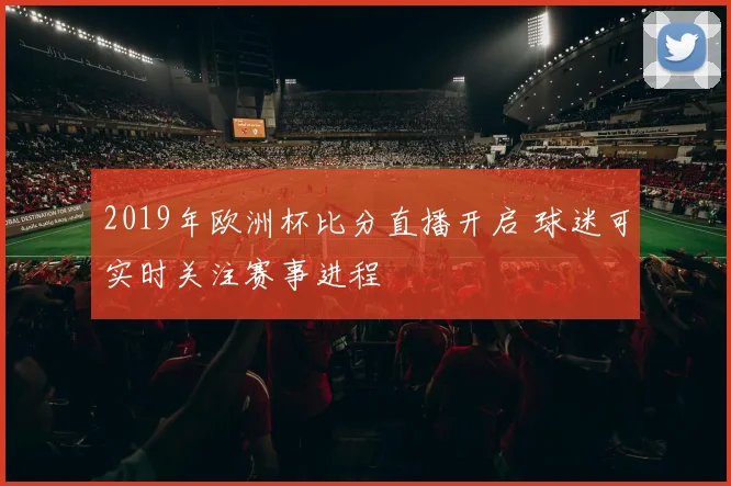 2019年欧洲杯比分直播开启 球迷可实时关注赛事进程