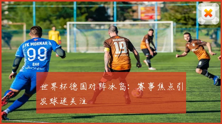 世界杯德国对阵冰岛：赛事焦点引发球迷关注