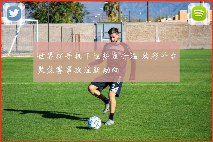 世界杯手机下注热度升温 购彩平台聚焦赛事投注新动向