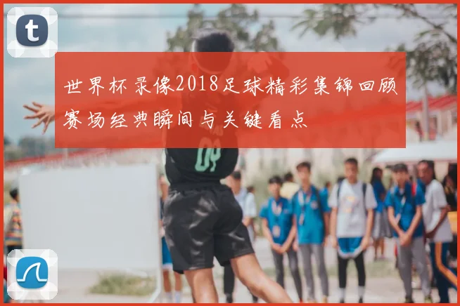 世界杯录像2018足球精彩集锦回顾赛场经典瞬间与关键看点