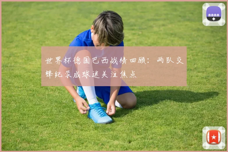 世界杯德国巴西战绩回顾：两队交锋纪录成球迷关注焦点