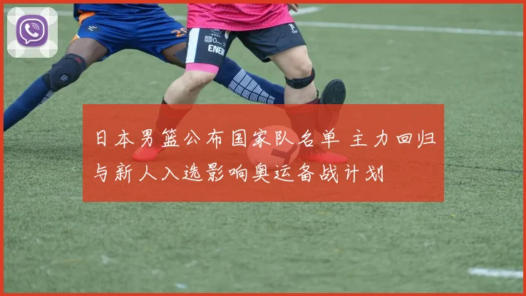 日本男篮公布国家队名单 主力回归与新人入选影响奥运备战计划