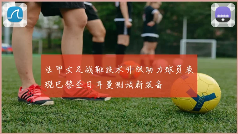 法甲女足战靴技术升级助力球员表现巴黎圣日耳曼测试新装备