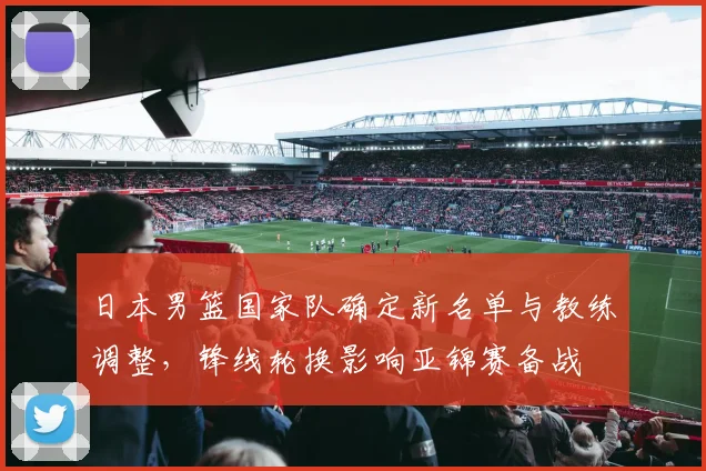 日本男篮国家队确定新名单与教练调整，锋线轮换影响亚锦赛备战