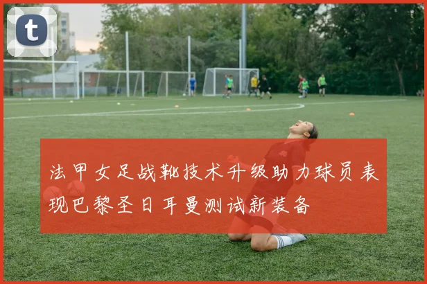 法甲女足战靴技术升级助力球员表现巴黎圣日耳曼测试新装备