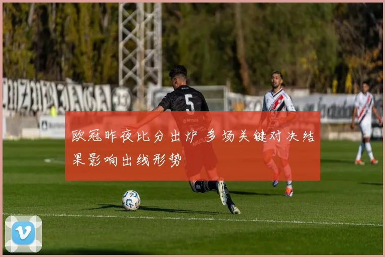 欧冠昨夜比分出炉 多场关键对决结果影响出线形势