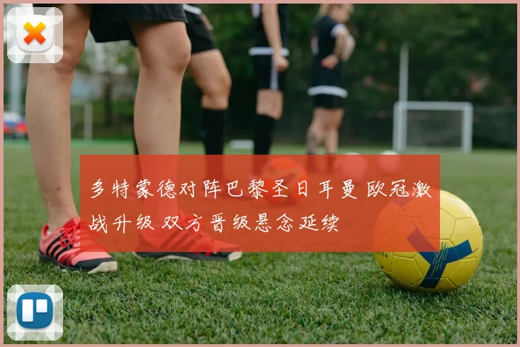 多特蒙德对阵巴黎圣日耳曼 欧冠激战升级 双方晋级悬念延续
