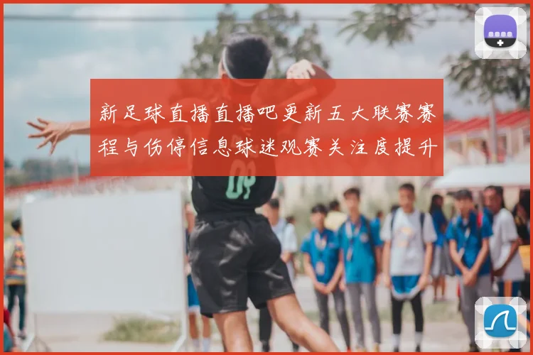 新足球直播直播吧更新五大联赛赛程与伤停信息球迷观赛关注度提升