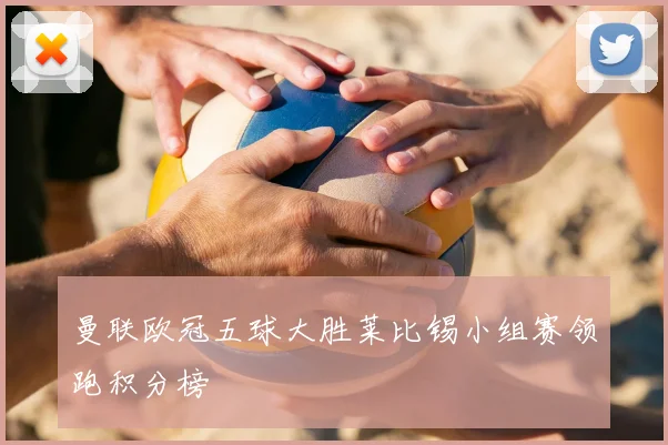 曼联欧冠五球大胜莱比锡小组赛领跑积分榜