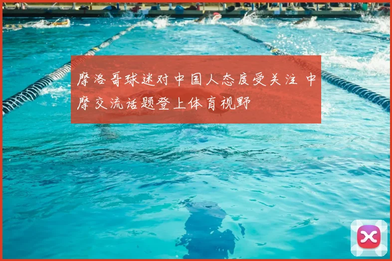 摩洛哥球迷对中国人态度受关注 中摩交流话题登上体育视野