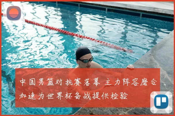 中国男篮对抗赛落幕 主力阵容磨合加速为世界杯备战提供检验