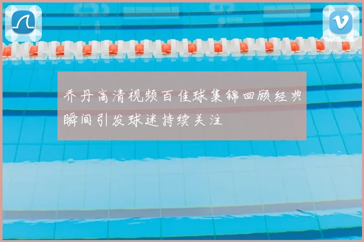 乔丹高清视频百佳球集锦回顾经典瞬间引发球迷持续关注