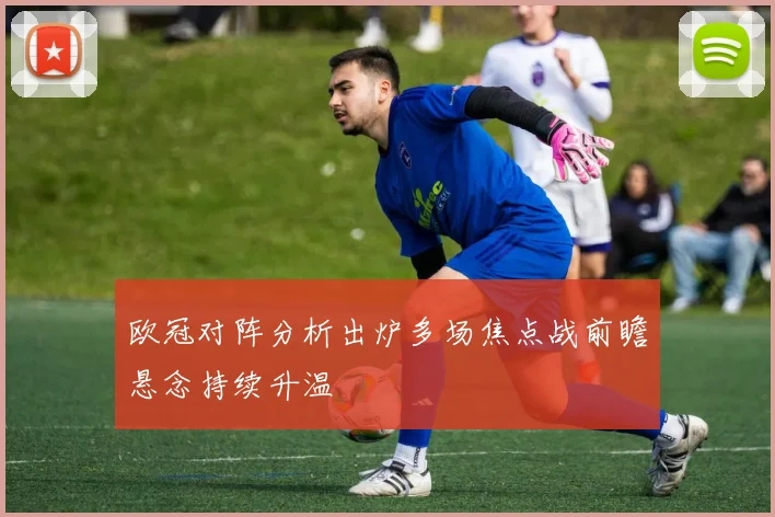 欧冠对阵分析出炉多场焦点战前瞻悬念持续升温