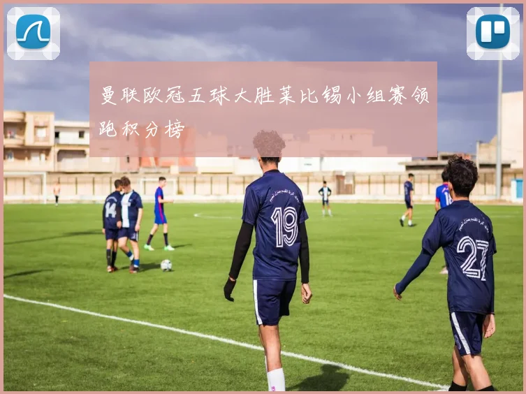 曼联欧冠五球大胜莱比锡小组赛领跑积分榜