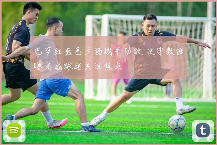 巴萨红蓝色主场战平劲敌 攻守数据曝光成球迷关注焦点