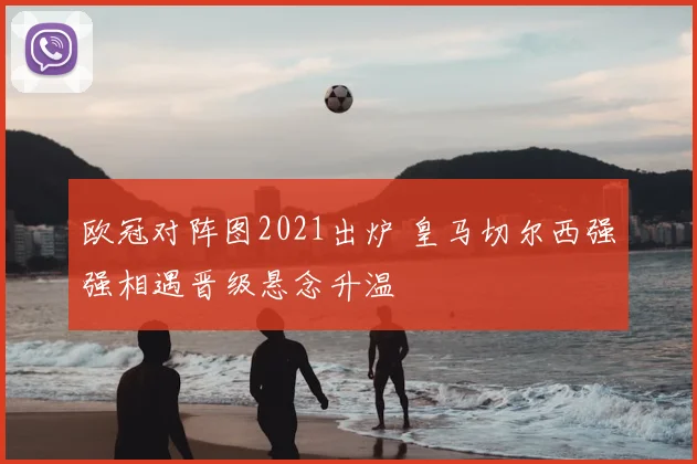 欧冠对阵图2021出炉 皇马切尔西强强相遇晋级悬念升温