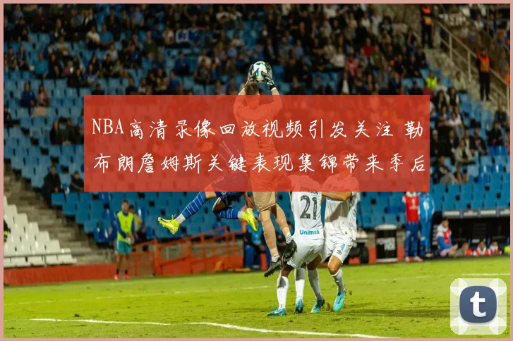 NBA高清录像回放视频引发关注 勒布朗詹姆斯关键表现集锦带来季后赛看点