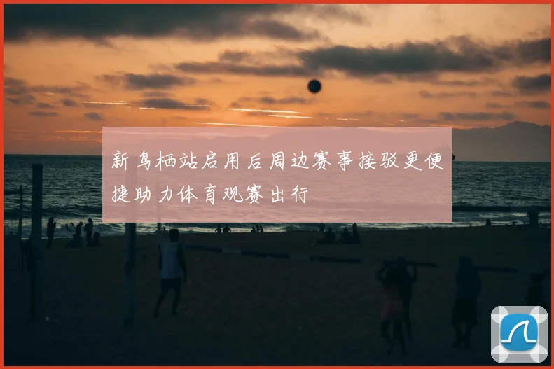 新鸟栖站启用后周边赛事接驳更便捷助力体育观赛出行