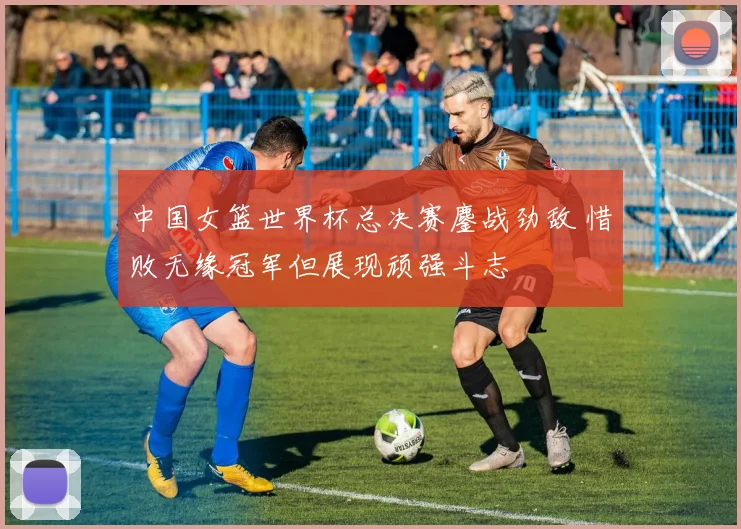 中国女篮世界杯总决赛鏖战劲敌 惜败无缘冠军但展现顽强斗志