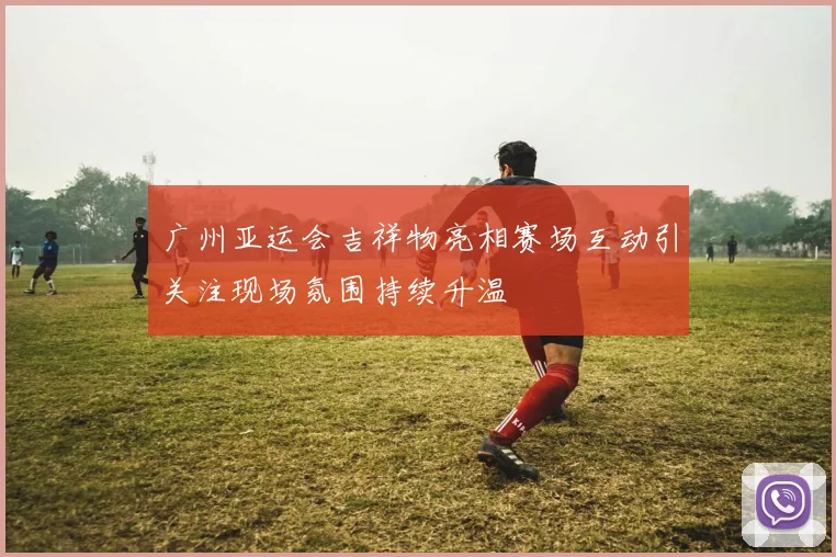 广州亚运会吉祥物亮相赛场互动引关注现场氛围持续升温