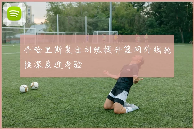 乔哈里斯复出训练提升篮网外线轮换深度迎考验