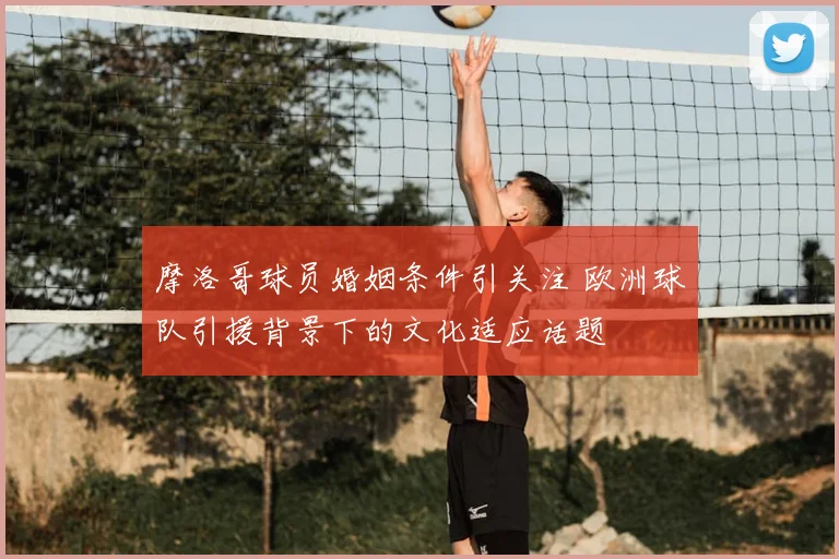 摩洛哥球员婚姻条件引关注 欧洲球队引援背景下的文化适应话题