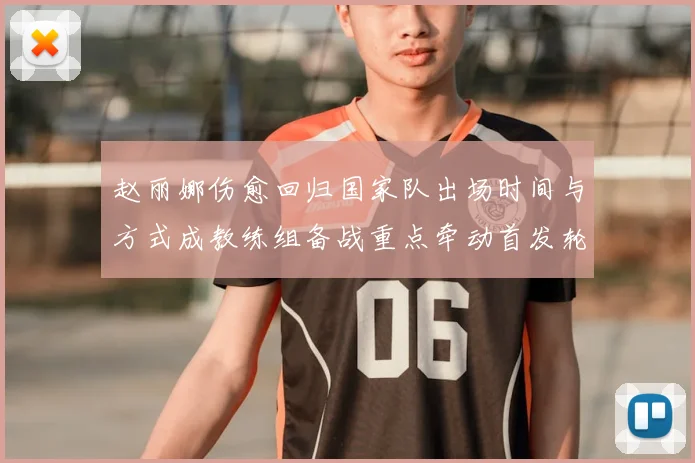 赵丽娜伤愈回归国家队出场时间与方式成教练组备战重点牵动首发轮换