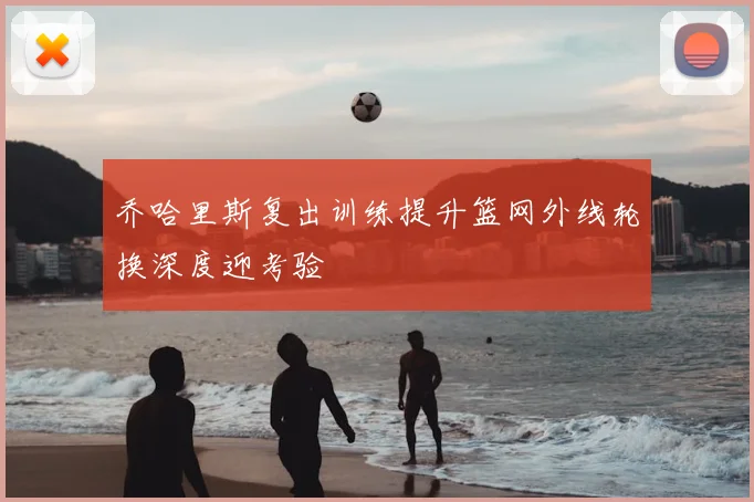 乔哈里斯复出训练提升篮网外线轮换深度迎考验