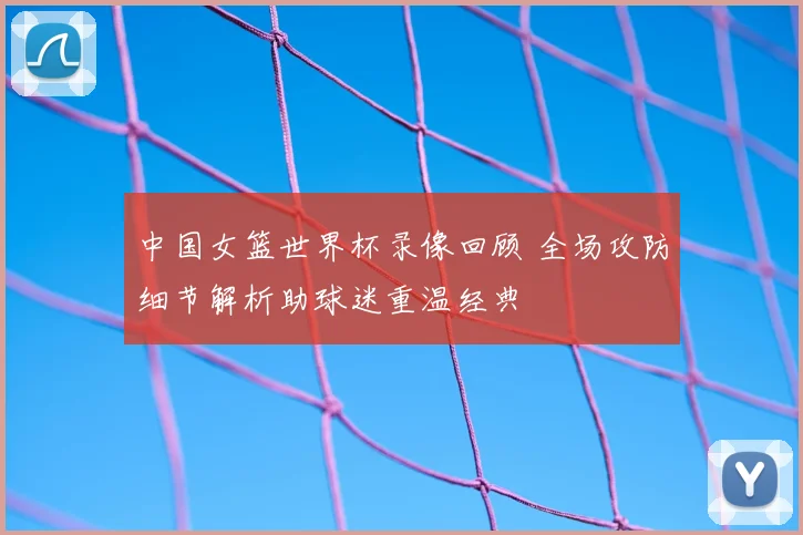 中国女篮世界杯录像回顾 全场攻防细节解析助球迷重温经典