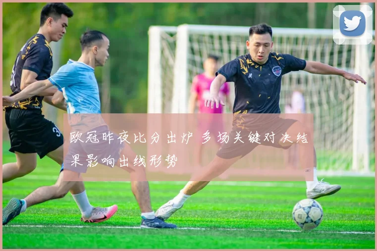 欧冠昨夜比分出炉 多场关键对决结果影响出线形势